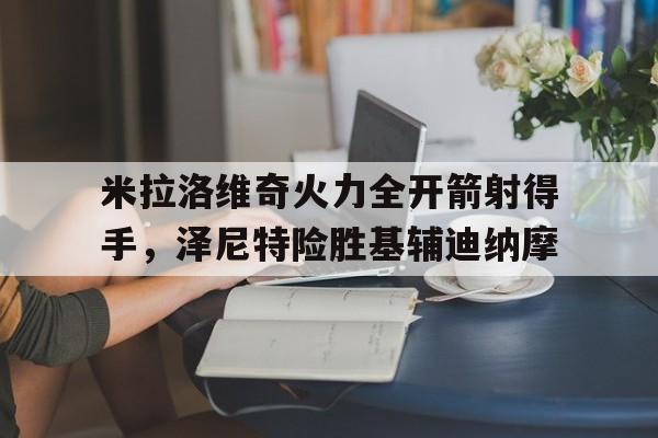 米乐m6体育官网-米拉洛维奇火力全开箭射得手，泽尼特险胜基辅迪纳摩的简单介绍
